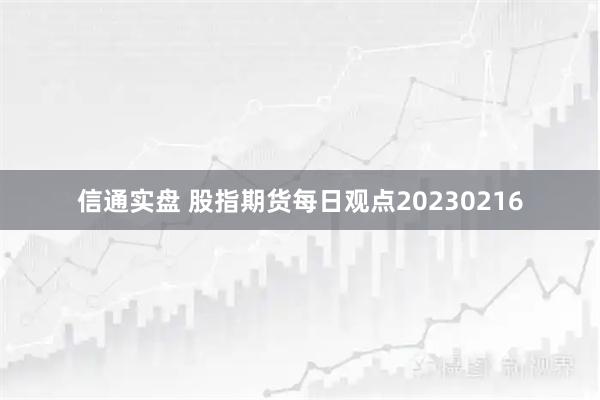 信通实盘 股指期货每日观点20230216