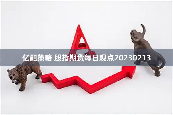 亿融策略 股指期货每日观点20230213