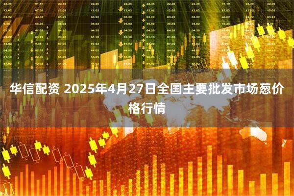 华信配资 2025年4月27日全国主要批发市场葱价格行情
