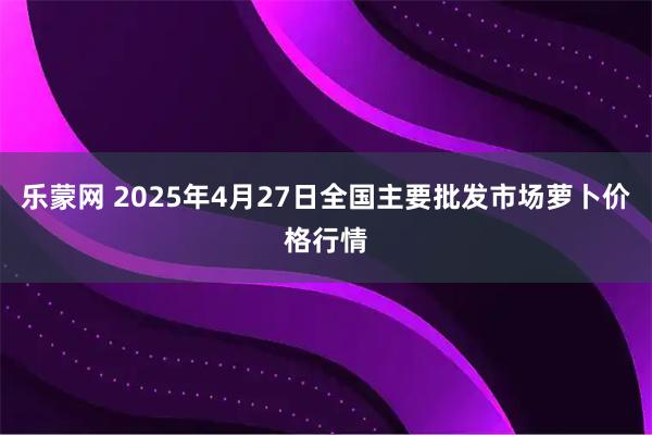 乐蒙网 2025年4月27日全国主要批发市场萝卜价格行情