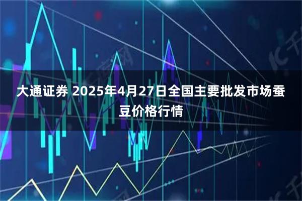 大通证券 2025年4月27日全国主要批发市场蚕豆价格行情
