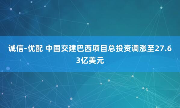 诚信-优配 中国交建巴西项目总投资调涨至27.63亿美元