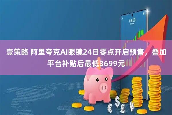 壹策略 阿里夸克AI眼镜24日零点开启预售，叠加平台补贴后最低3699元