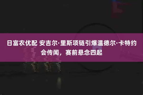 日富农优配 安吉尔·里斯项链引爆温德尔·卡特约会传闻，赛前悬念四起