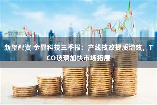新玺配资 金晶科技三季报：产线技改提质增效，TCO玻璃加快市场拓展