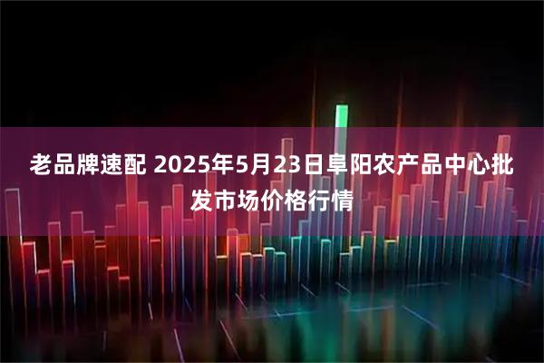 老品牌速配 2025年5月23日阜阳农产品中心批发市场价格行情