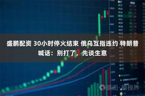盛鹏配资 30小时停火结束 俄乌互指违约 特朗普喊话：别打了，先谈生意