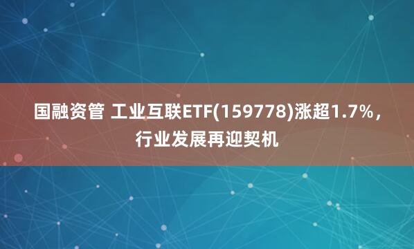 国融资管 工业互联ETF(159778)涨超1.7%，行业发展再迎契机