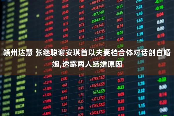 赣州达慧 张继聪谢安琪首以夫妻档合体对话剖白婚姻,透露两人结婚原因