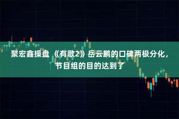 聚宏鑫操盘 《有歌2》岳云鹏的口碑两极分化，节目组的目的达到了