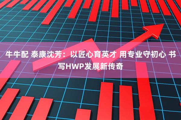 牛牛配 泰康沈芳：以匠心育英才 用专业守初心 书写HWP发展新传奇