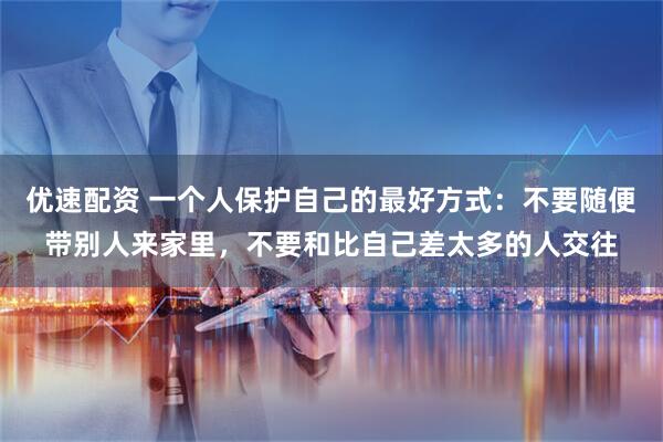 优速配资 一个人保护自己的最好方式：不要随便带别人来家里，不要和比自己差太多的人交往
