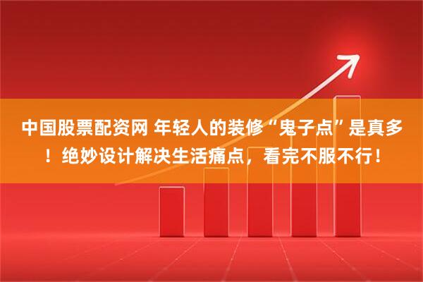 中国股票配资网 年轻人的装修“鬼子点”是真多！绝妙设计解决生活痛点，看完不服不行！